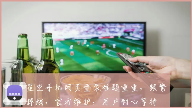 星空手机网页登录难题重重，频繁掉线，官方维护，用户耐心等待