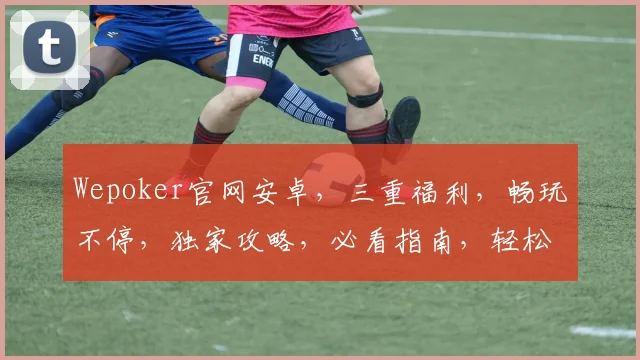 Wepoker官网安卓，三重福利，畅玩不停，独家攻略，必看指南，轻松上手