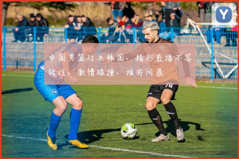 中国男篮对决韩国，精彩直播不容错过，激情碰撞，谁将问鼎