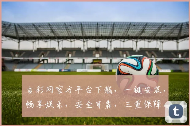 吉彩网官方平台下载，一键安装，畅享娱乐，安全可靠，三重保障，不容错过，立即下载
