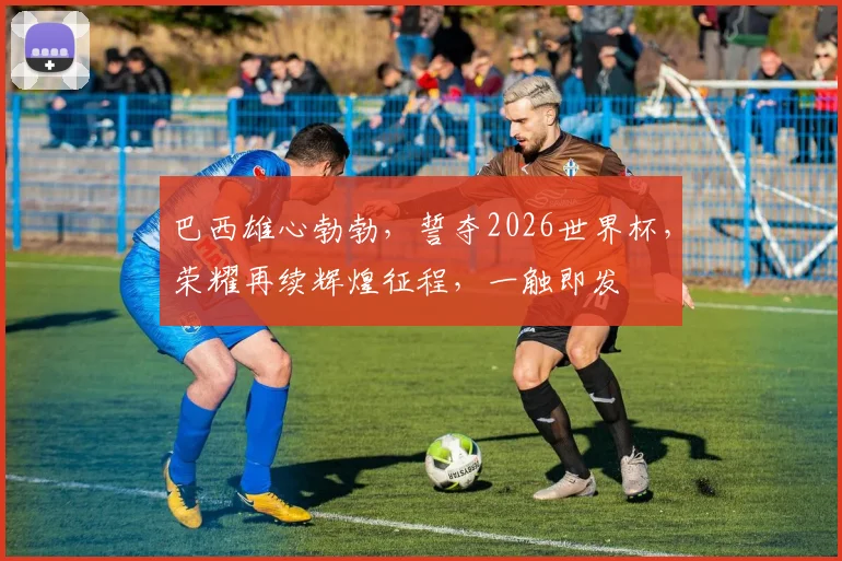 巴西雄心勃勃，誓夺2026世界杯，荣耀再续辉煌征程，一触即发