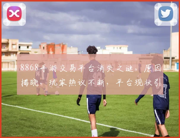 8868手游交易平台消失之谜，原因揭晓，玩家热议不断，平台现状引人关注