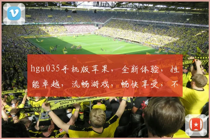 hga035手机版苹果，全新体验，性能卓越，流畅游戏，畅快享受，不容错过