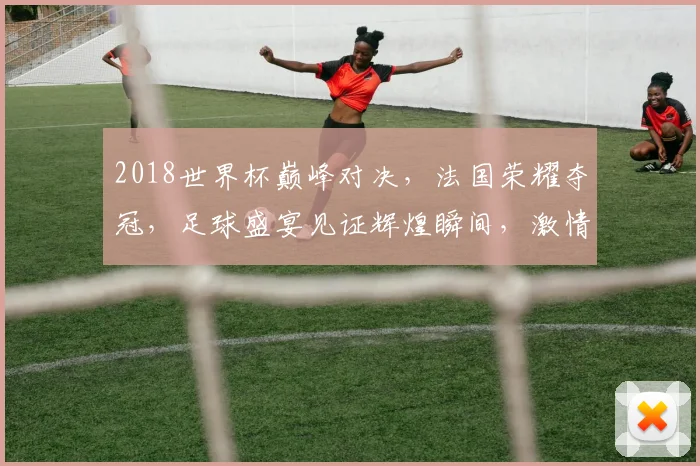2018世界杯巅峰对决，法国荣耀夺冠，足球盛宴见证辉煌瞬间，激情四溢